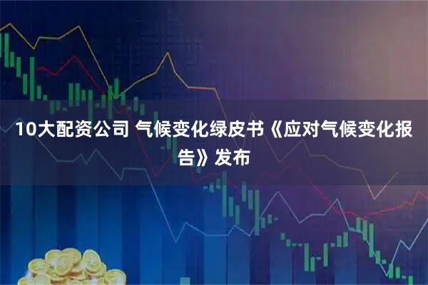 10大配资公司 气候变化绿皮书《应对气候变化报告》发布