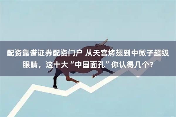 配资靠谱证券配资门户 从天宫烤翅到中微子超级眼睛，这十大“中国面孔”你认得几个？