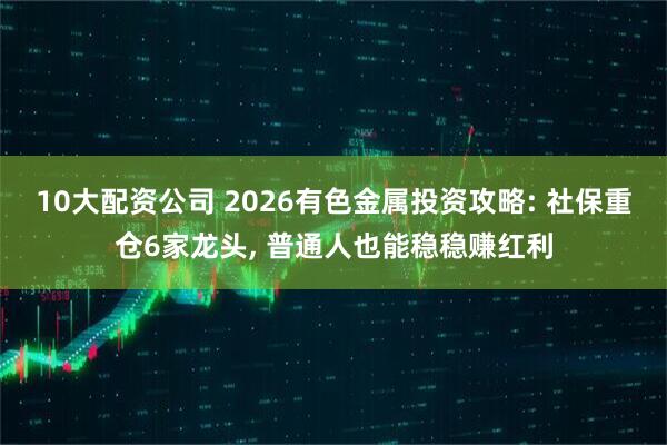 10大配资公司 2026有色金属投资攻略: 社保重仓6家龙头, 普通人也能稳稳赚红利