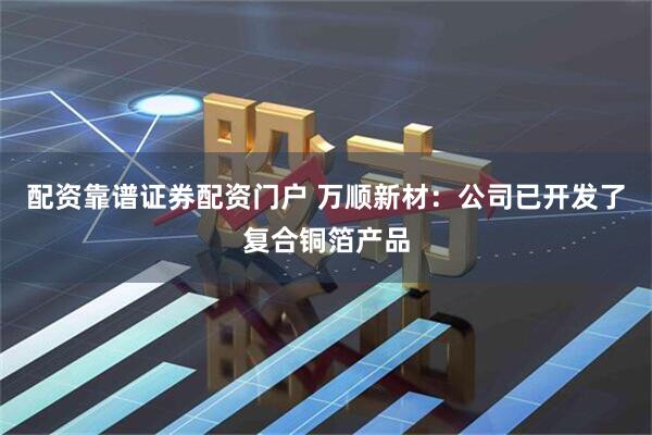 配资靠谱证券配资门户 万顺新材：公司已开发了复合铜箔产品