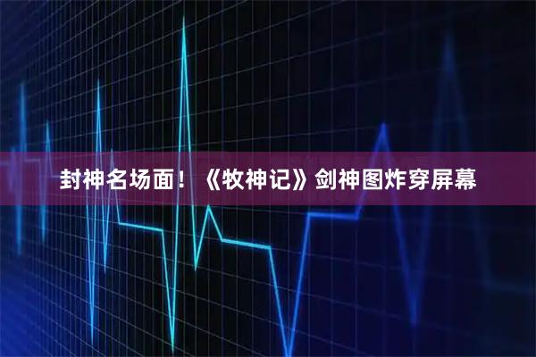 封神名场面！《牧神记》剑神图炸穿屏幕