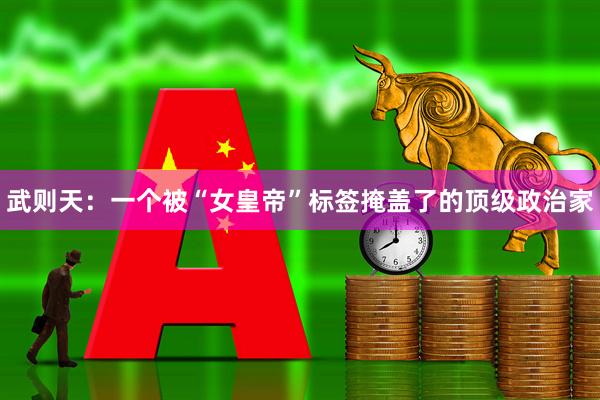 武则天：一个被“女皇帝”标签掩盖了的顶级政治家