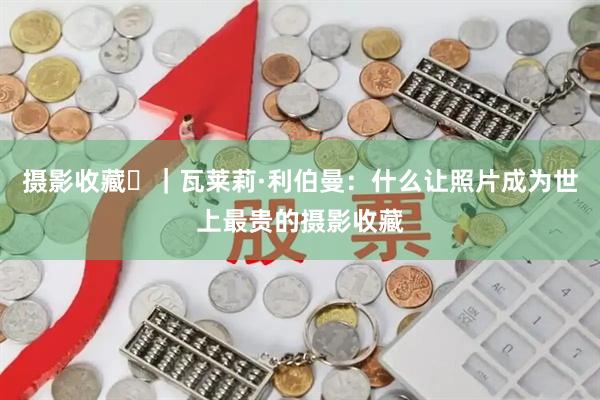 摄影收藏㊲|瓦莱莉·利伯曼:什么让照片成为世上最贵的摄影收藏