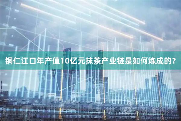 铜仁江口年产值10亿元抹茶产业链是如何炼成的？