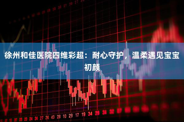 徐州和佳医院四维彩超：耐心守护，温柔遇见宝宝初颜