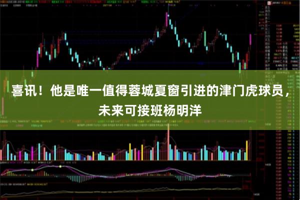 喜讯！他是唯一值得蓉城夏窗引进的津门虎球员，未来可接班杨明洋