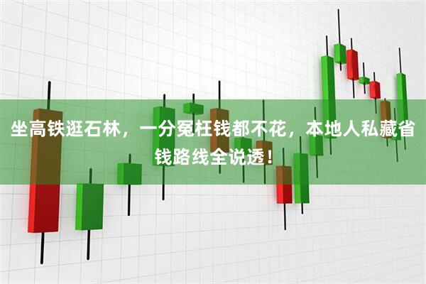 坐高铁逛石林，一分冤枉钱都不花，本地人私藏省钱路线全说透！