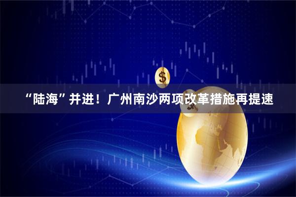 “陆海”并进！广州南沙两项改革措施再提速