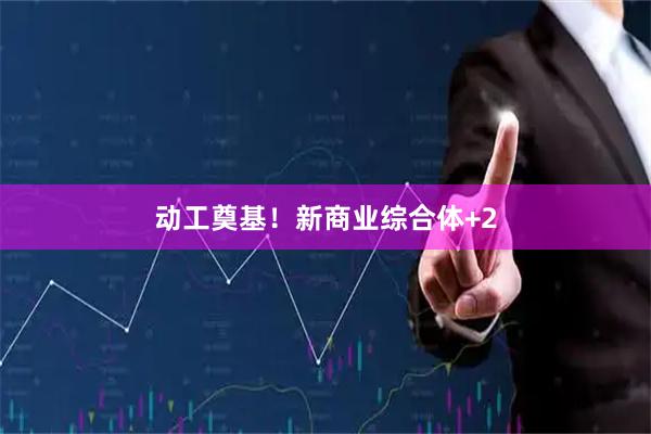 动工奠基！新商业综合体+2