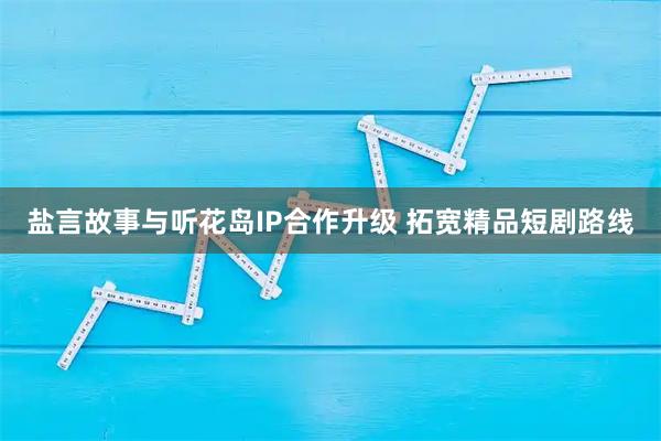 盐言故事与听花岛IP合作升级 拓宽精品短剧路线